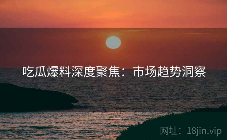 吃瓜爆料深度聚焦：市场趋势洞察