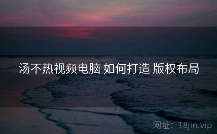 汤不热视频电脑 如何打造 版权布局