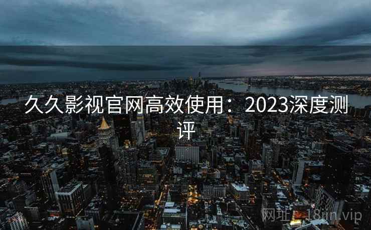 久久影视官网高效使用：2023深度测评