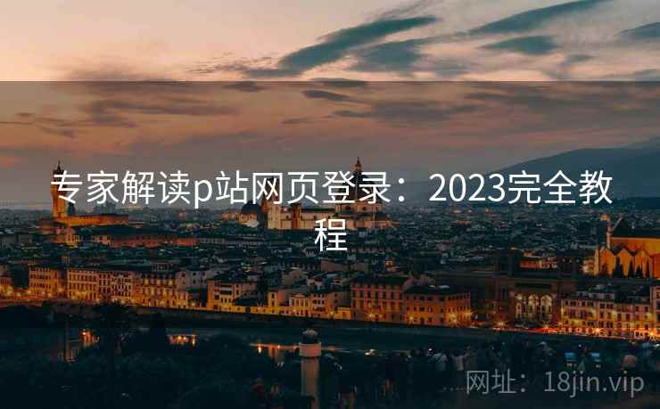 专家解读p站网页登录：2023完全教程