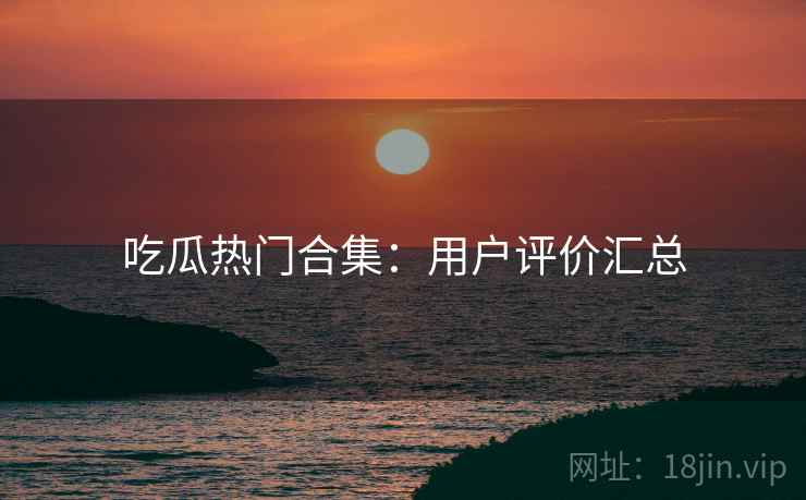吃瓜热门合集：用户评价汇总