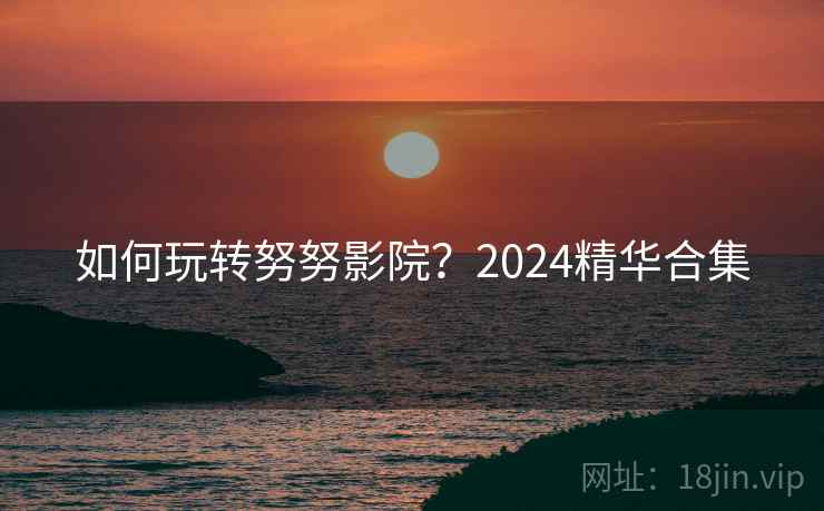 如何玩转努努影院？2024精华合集