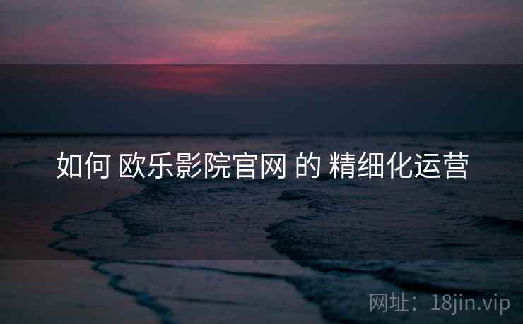 如何 欧乐影院官网 的 精细化运营
