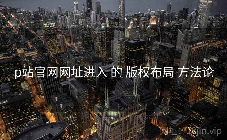 p站官网网址进入 的 版权布局 方法论