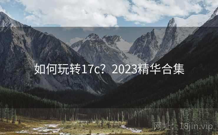 详细阅读:如何玩转17c?2023精华合集 如何玩转17c?2023精华合集
