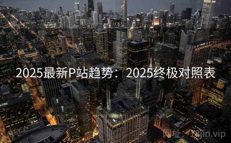 2025最新P站趋势:2025终极对照表